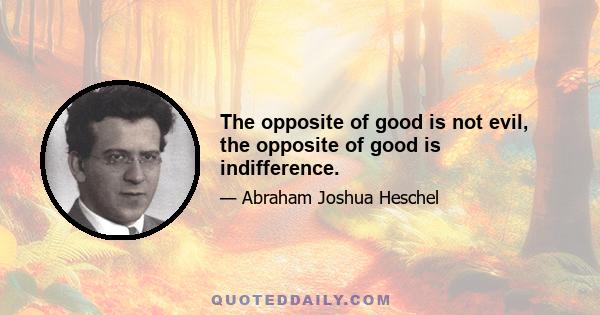 The opposite of good is not evil, the opposite of good is indifference.