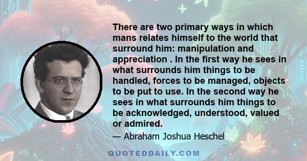 There are two primary ways in which mans relates himself to the world that surround him: manipulation and appreciation . In the first way he sees in what surrounds him things to be handled, forces to be managed, objects 