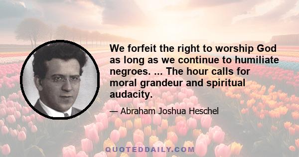 We forfeit the right to worship God as long as we continue to humiliate negroes. ... The hour calls for moral grandeur and spiritual audacity.