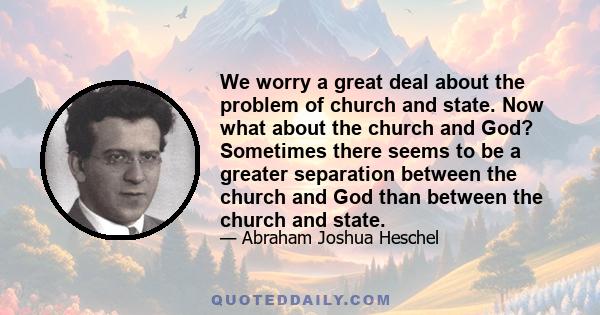 We worry a great deal about the problem of church and state. Now what about the church and God? Sometimes there seems to be a greater separation between the church and God than between the church and state.