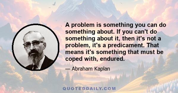 A problem is something you can do something about. If you can't do something about it, then it's not a problem, it's a predicament. That means it's something that must be coped with, endured.