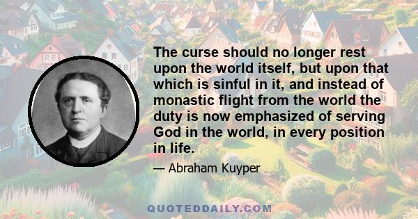 The curse should no longer rest upon the world itself, but upon that which is sinful in it, and instead of monastic flight from the world the duty is now emphasized of serving God in the world, in every position in life.