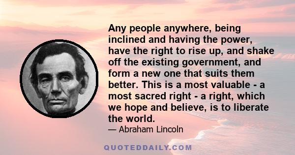 Any people anywhere, being inclined and having the power, have the right to rise up, and shake off the existing government, and form a new one that suits them better. This is a most valuable - a most sacred right - a