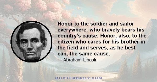 Honor to the soldier and sailor everywhere, who bravely bears his country's cause. Honor, also, to the citizen who cares for his brother in the field and serves, as he best can, the same cause.