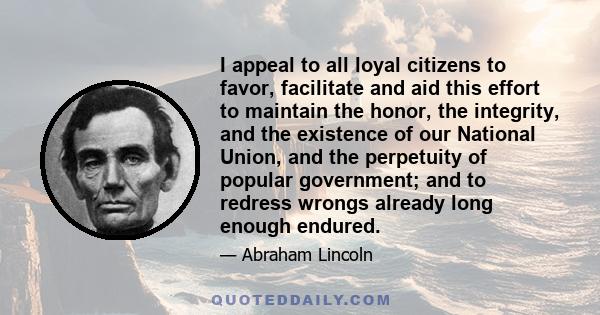 I appeal to all loyal citizens to favor, facilitate and aid this effort to maintain the honor, the integrity, and the existence of our National Union, and the perpetuity of popular government; and to redress wrongs