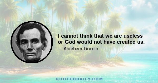 I cannot think that we are useless or God would not have created us.