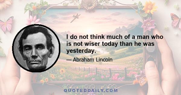 I do not think much of a man who is not wiser today than he was yesterday.