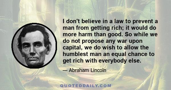 I don't believe in a law to prevent a man from getting rich; it would do more harm than good. So while we do not propose any war upon capital, we do wish to allow the humblest man an equal chance to get rich with