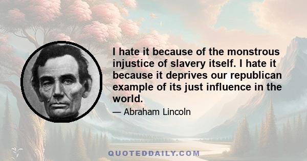 I hate it because of the monstrous injustice of slavery itself. I hate it because it deprives our republican example of its just influence in the world.