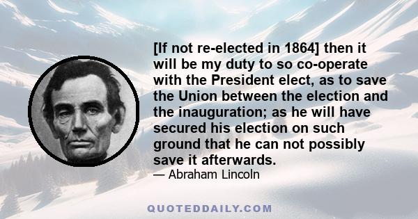 [If not re-elected in 1864] then it will be my duty to so co-operate with the President elect, as to save the Union between the election and the inauguration; as he will have secured his election on such ground that he