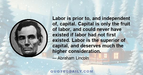 Labor is prior to, and independent of, capital. Capital is only the fruit of labor, and could never have existed if labor had not first existed. Labor is the superior of capital, and deserves much the higher