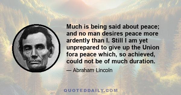 Much is being said about peace; and no man desires peace more ardently than I. Still I am yet unprepared to give up the Union fora peace which, so achieved, could not be of much duration.