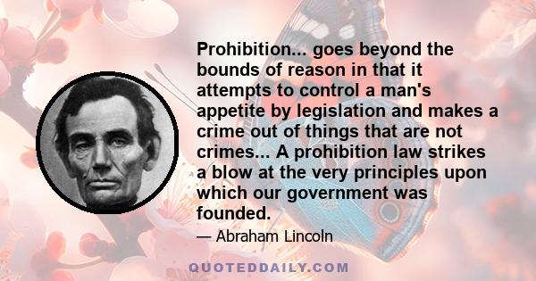 Prohibition... goes beyond the bounds of reason in that it attempts to control a man's appetite by legislation and makes a crime out of things that are not crimes... A prohibition law strikes a blow at the very