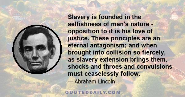 Slavery is founded in the selfishness of man's nature - opposition to it is his love of justice. These principles are an eternal antagonism; and when brought into collision so fiercely, as slavery extension brings them, 