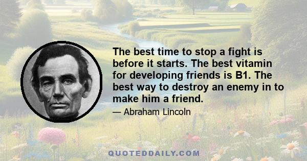 The best time to stop a fight is before it starts. The best vitamin for developing friends is B1. The best way to destroy an enemy in to make him a friend.