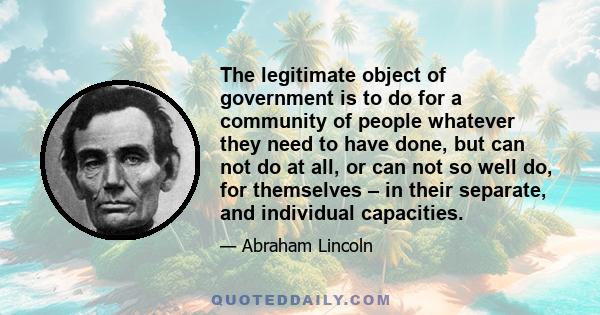 The legitimate object of government is to do for a community of people whatever they need to have done, but can not do at all, or can not so well do, for themselves – in their separate, and individual capacities.