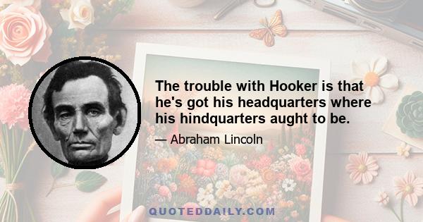 The trouble with Hooker is that he's got his headquarters where his hindquarters aught to be.
