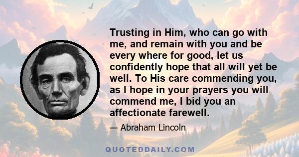 Trusting in Him, who can go with me, and remain with you and be every where for good, let us confidently hope that all will yet be well. To His care commending you, as I hope in your prayers you will commend me, I bid