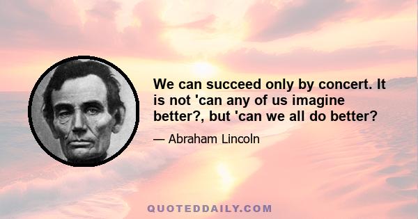 We can succeed only by concert. It is not 'can any of us imagine better?, but 'can we all do better?