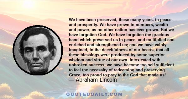 We have been preserved, these many years, in peace and prosperity. We have grown in numbers, wealth and power, as no other nation has ever grown. But we have forgotten God. We have forgotten the gracious hand which