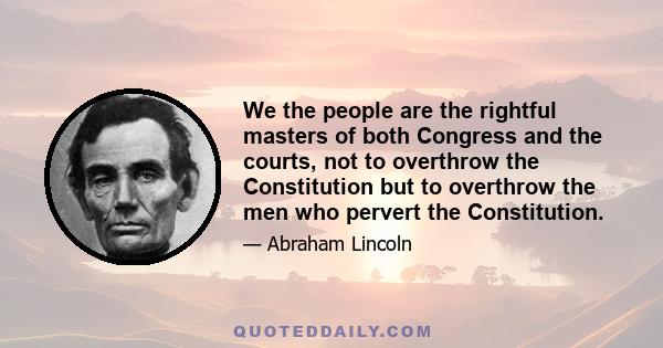 We the people are the rightful masters of both Congress and the courts, not to overthrow the Constitution but to overthrow the men who pervert the Constitution.