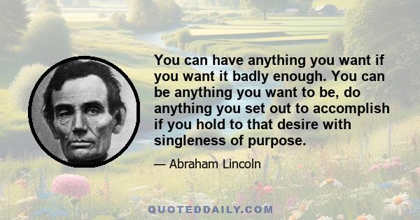 You can have anything you want if you want it badly enough. You can be anything you want to be, do anything you set out to accomplish if you hold to that desire with singleness of purpose.