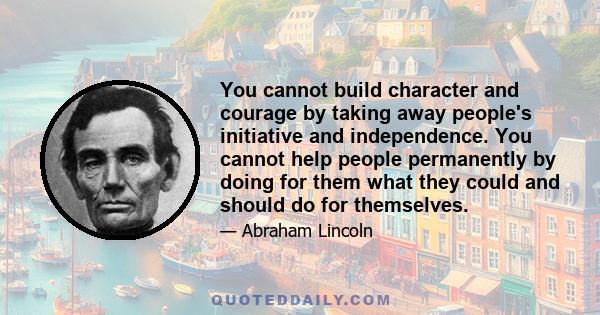 You cannot build character and courage by taking away people's initiative and independence. You cannot help people permanently by doing for them what they could and should do for themselves.