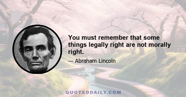 You must remember that some things legally right are not morally right.