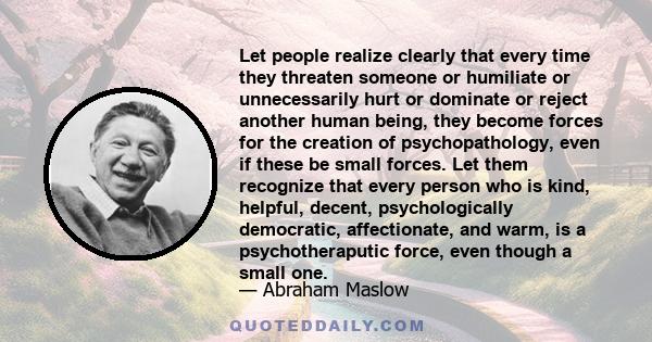 Let people realize clearly that every time they threaten someone or humiliate or unnecessarily hurt or dominate or reject another human being, they become forces for the creation of psychopathology, even if these be