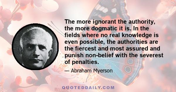 The more ignorant the authority, the more dogmatic it is. In the fields where no real knowledge is even possible, the authorities are the fiercest and most assured and punish non-belief with the severest of penalties.