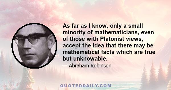 As far as I know, only a small minority of mathematicians, even of those with Platonist views, accept the idea that there may be mathematical facts which are true but unknowable.