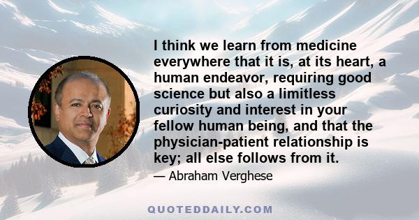 I think we learn from medicine everywhere that it is, at its heart, a human endeavor, requiring good science but also a limitless curiosity and interest in your fellow human being, and that the physician-patient