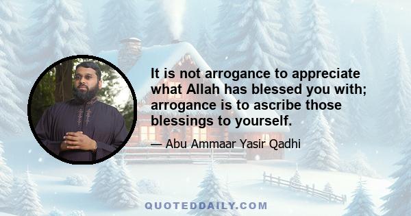 It is not arrogance to appreciate what Allah has blessed you with; arrogance is to ascribe those blessings to yourself.