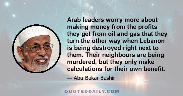 Arab leaders worry more about making money from the profits they get from oil and gas that they turn the other way when Lebanon is being destroyed right next to them. Their neighbours are being murdered, but they only