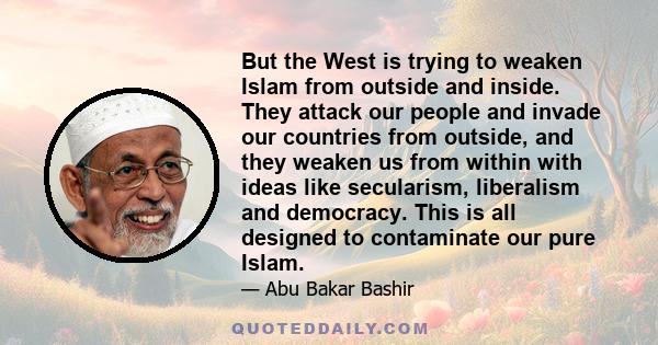 But the West is trying to weaken Islam from outside and inside. They attack our people and invade our countries from outside, and they weaken us from within with ideas like secularism, liberalism and democracy. This is