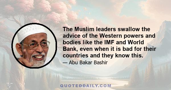 The Muslim leaders swallow the advice of the Western powers and bodies like the IMF and World Bank, even when it is bad for their countries and they know this.