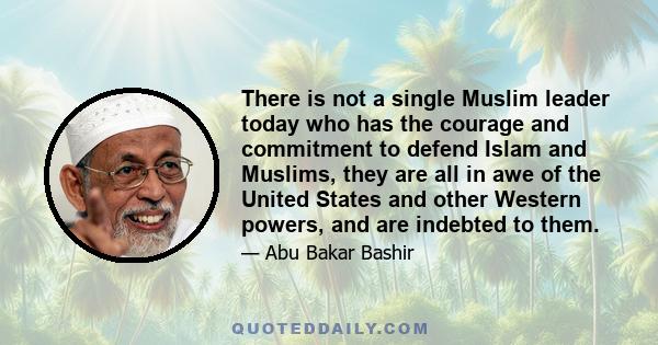 There is not a single Muslim leader today who has the courage and commitment to defend Islam and Muslims, they are all in awe of the United States and other Western powers, and are indebted to them.