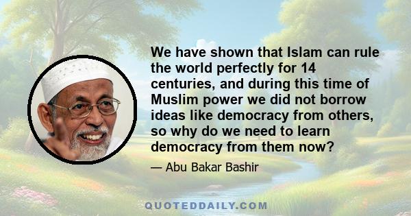 We have shown that Islam can rule the world perfectly for 14 centuries, and during this time of Muslim power we did not borrow ideas like democracy from others, so why do we need to learn democracy from them now?