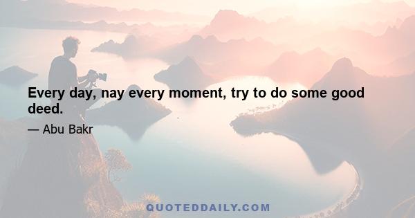 Every day, nay every moment, try to do some good deed.