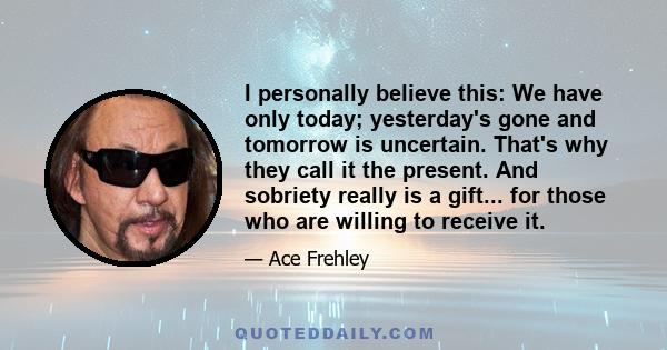 I personally believe this: We have only today; yesterday's gone and tomorrow is uncertain. That's why they call it the present. And sobriety really is a gift... for those who are willing to receive it.