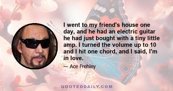 I went to my friend's house one day, and he had an electric guitar he had just bought with a tiny little amp. I turned the volume up to 10 and I hit one chord, and I said, I'm in love.