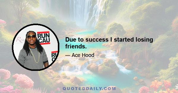 Due to success I started losing friends.