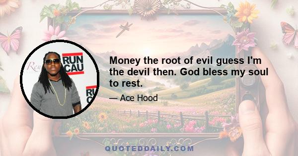 Money the root of evil guess I'm the devil then. God bless my soul to rest.