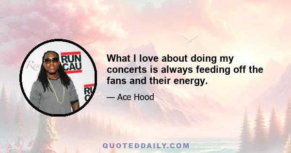 What I love about doing my concerts is always feeding off the fans and their energy.