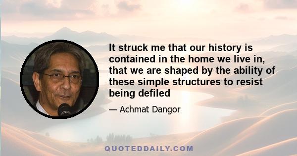 It struck me that our history is contained in the home we live in, that we are shaped by the ability of these simple structures to resist being defiled