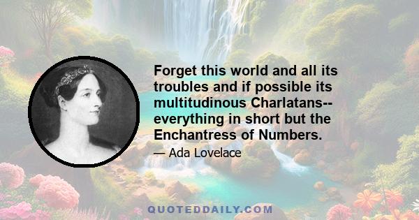 Forget this world and all its troubles and if possible its multitudinous Charlatans-- everything in short but the Enchantress of Numbers.