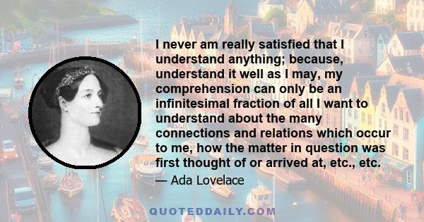 I never am really satisfied that I understand anything; because, understand it well as I may, my comprehension can only be an infinitesimal fraction of all I want to understand about the many connections and relations