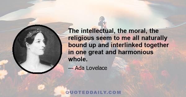 The intellectual, the moral, the religious seem to me all naturally bound up and interlinked together in one great and harmonious whole.