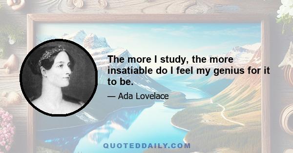 The more I study, the more insatiable do I feel my genius for it to be.