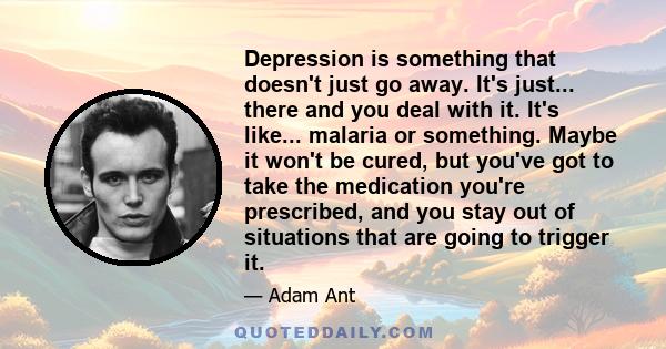 Depression is something that doesn't just go away. It's just... there and you deal with it. It's like... malaria or something. Maybe it won't be cured, but you've got to take the medication you're prescribed, and you